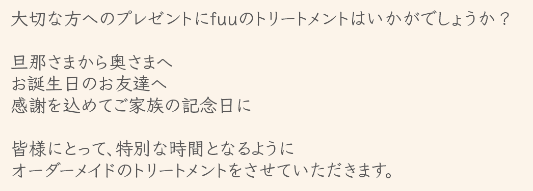 大切な方へのプレゼントにfuuのトリートメントはいかがでしょうか？旦那さまから奥さまへ　お誕生日のお友達へ　感謝を込めてご家族の記念日に　皆様にとって、特別な時間となるようにオーダーメイドのトリートメントをさせていただkます。